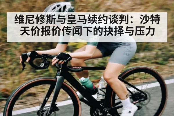 维尼修斯与皇马续约谈判：沙特天价报价传闻下的抉择与压力（leyu）