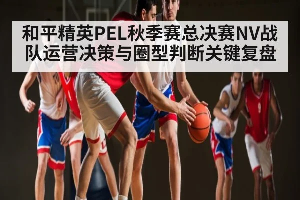 和平精英PEL秋季赛总决赛NV战队运营决策与圈型判断关键复盘 - leyu